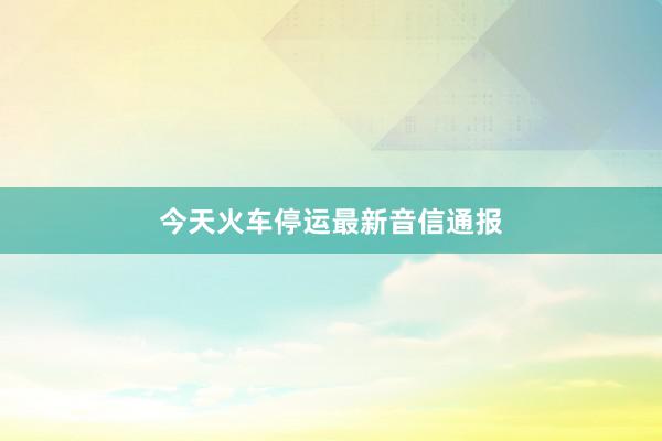 今天火车停运最新音信通报