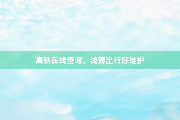 高铁在线查询，浅薄出行好维护